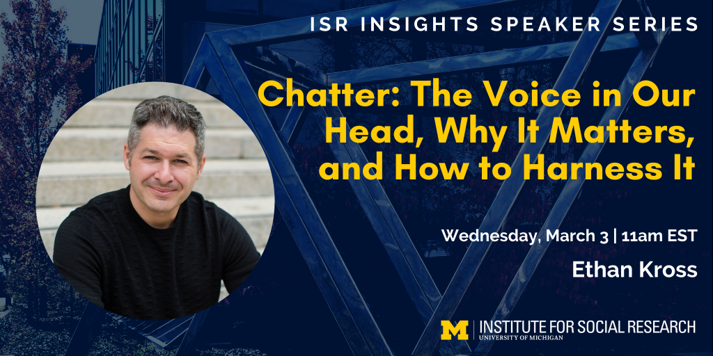 ISR Insights Speaker Series - Chatter: The Voice in Our Heads, Why it Matters, and How to Harness It. Wednesday, March 3 at 11am EST. Ethan Kross. University of Michigan Institute for Social Research